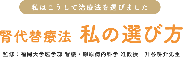 腎代替療法 私の選び方～私はこうして治療法を選びました～（監修：福岡大学医学部 腎臓・膠原病内科学 准教授 升谷耕介先生）